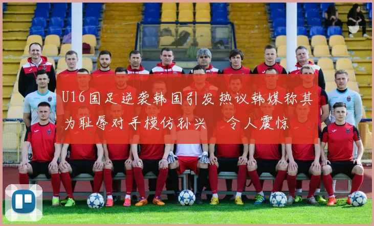 U16国足逆袭韩国引发热议韩媒称其为耻辱对手模仿孙兴慜令人震惊