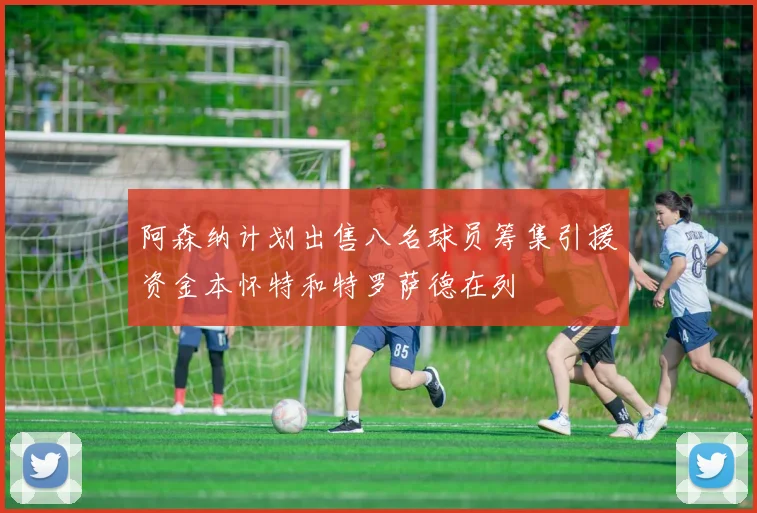 阿森纳计划出售八名球员筹集引援资金本怀特和特罗萨德在列