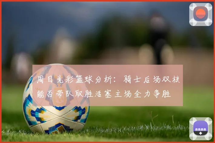 周日竞彩篮球分析：骑士后场双核能否带队取胜活塞主场全力争胜